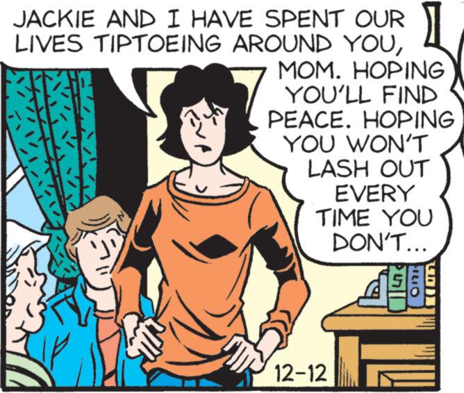 Illustration OCR: JACKIE AND I HAVE SPENT OUR LIVES TIPTOEING AROUND YOUMOM. HOPING YOU'LL FIND PEACE. HOPING YOU WON'T LASH OUT EVERY TIME YOU DON'T... 12-12 FILIO 489 JACKIE AND I HAVE SPENT OUR LIVES TIPTOEING AROUND YOUMOM . HOPING YOU'LL FIND PEACE . HOPING YOU WON'T LASH OUT EVERY TIME YOU DON'T ... 12-12 FILIO 489