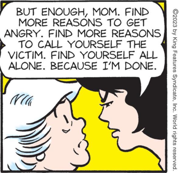 Organism OCR: BUT ENOUGHMOM. FIND MORE REASONS TO GET ANGRY. FIND MORE REASONS TO CALL YOURSELF THE VICTIM. FIND YOURSELF ALL ALONE. BECAUSE I'M DONE. NC ?2023 by King Features SyndicateInc. World rights reserved. BUT ENOUGHMOM . FIND MORE REASONS TO GET ANGRY . FIND MORE REASONS TO CALL YOURSELF THE VICTIM . FIND YOURSELF ALL ALONE . BECAUSE I'M DONE . NC ?2023 by King Features SyndicateInc. World rights reserved .