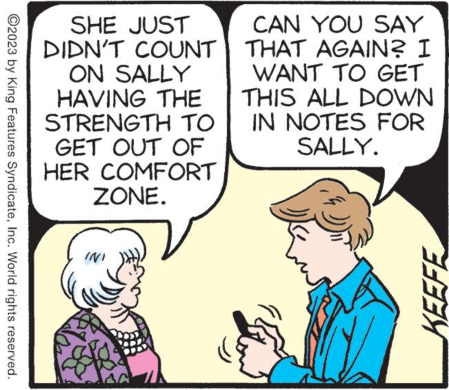 Mammal OCR: ?2023 by King Features SyndicateInc. World rights reserved. SHE JUST DIDN'T COUNT ON SALLY HAVING THE STRENGTH TO GET OUT OF HER COMFORT ZONE. N INI CAN YOU SAY THAT AGAIN? I WANT TO GET THIS ALL DOWN IN NOTES FOR SALLY. ín KEEFE ?2023 by King Features SyndicateInc. World rights reserved . SHE JUST DIDN'T COUNT ON SALLY HAVING THE STRENGTH TO GET OUT OF HER COMFORT ZONE . N INI CAN YOU SAY THAT AGAIN ? I WANT TO GET THIS ALL DOWN IN NOTES FOR SALLY . ín KEEFE