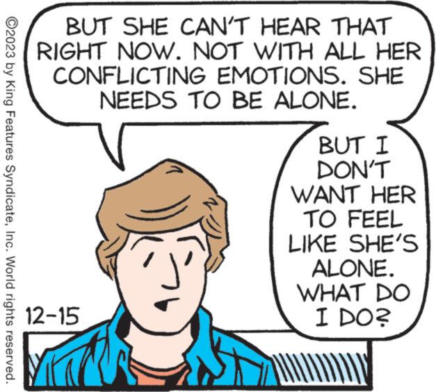 Jaw OCR: ?2023 by King Features SyndicateInc. World rights reserved. BUT SHE CAN'T HEAR THAT RIGHT NOW. NOT WITH ALL HER CONFLICTING EMOTIONS. SHE NEEDS TO BE ALONE. 12-15 M C BUT I DON'T WANT HER TO FEEL LIKE SHE'S ALONE. WHAT DO I DO? AY ?2023 by King Features SyndicateInc. World rights reserved . BUT SHE CAN'T HEAR THAT RIGHT NOW . NOT WITH ALL HER CONFLICTING EMOTIONS . SHE NEEDS TO BE ALONE . 12-15 M C BUT I DON'T WANT HER TO FEEL LIKE SHE'S ALONE . WHAT DO I DO ? AY