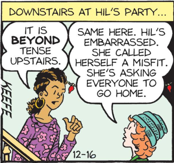 Cartoon OCR: DOWNSTAIRS IT IS BEYOND TENSE UPSTAIRS. KEEFE AT HIL'S PARTY... SAME HERE. HIL'S EMBARRASSED. SHE CALLED HERSELF A MISFIT. SHE'S ASKING EVERYONE TO GO HOME. $ 12-16 77: DOWNSTAIRS IT IS BEYOND TENSE UPSTAIRS . KEEFE AT HIL'S PARTY ... SAME HERE . HIL'S EMBARRASSED . SHE CALLED HERSELF A MISFIT . SHE'S ASKING EVERYONE TO GO HOME . $ 12-16 77 :