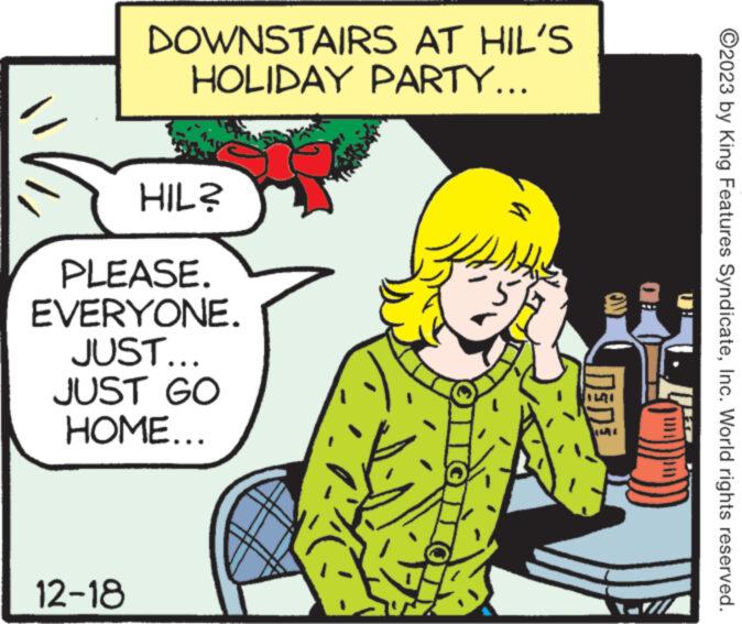 Design OCR: DOWNSTAIRS AT HIL'S HOLIDAY PARTY... 12-18 HIL? PLEASE. EVERYONE. JUST... JUST GO HOME... 1th 5 DEDE ?2023 by King Features SyndicateInc. World rights reserved. DOWNSTAIRS AT HIL'S HOLIDAY PARTY ... 12-18 HIL ? PLEASE . EVERYONE . JUST ... JUST GO HOME ... 1th 5 DEDE ?2023 by King Features SyndicateInc. World rights reserved .