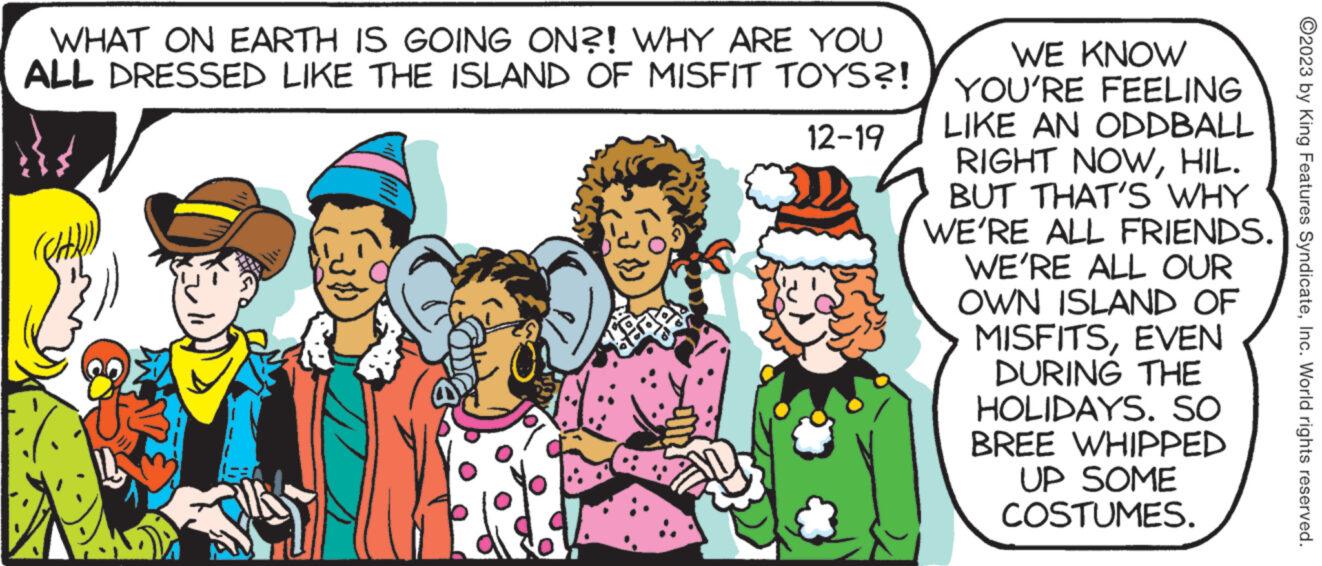 Line OCR: WHAT ON EARTH IS GOING ON?! WHY ARE YOU ALL DRESSED LIKE THE ISLAND OF MISFIT TOYS?! 12-19 WE KNOW YOU'RE FEELING LIKE AN ODDBALL RIGHT NOWHIL. BUT THAT'S WHY WE'RE ALL FRIENDS. WE'RE ALL OUR EVEN OWN ISLAND OF MISFITSDURING THE HOLIDAYS. SO BREE WHIPPED UP SOME COSTUMES. ?2023 by King Features SyndicateInc. World rights reserved. WHAT ON EARTH IS GOING ON ?! WHY ARE YOU ALL DRESSED LIKE THE ISLAND OF MISFIT TOYS ?! 12-19 WE KNOW YOU'RE FEELING LIKE AN ODDBALL RIGHT NOWHIL . BUT THAT'S WHY WE'RE ALL FRIENDS . WE'RE ALL OUR EVEN OWN ISLAND OF MISFITSDURING THE HOLIDAYS . SO BREE WHIPPED UP SOME COSTUMES . ?2023 by King Features SyndicateInc. World rights reserved .