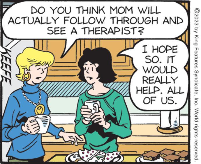 People OCR: DO YOU THINK MOM WILL ACTUALLY FOLLOW THROUGH AND SEE A THERAPIST? KEEFE m CS I HOPE SO. IT WOULD REALLY HELP. ALL OF US. ?2023 by King Features SyndicateInc. World rights reserved. DO YOU THINK MOM WILL ACTUALLY FOLLOW THROUGH AND SEE A THERAPIST ? KEEFE m CS I HOPE SO . IT WOULD REALLY HELP . ALL OF US . ?2023 by King Features SyndicateInc. World rights reserved .