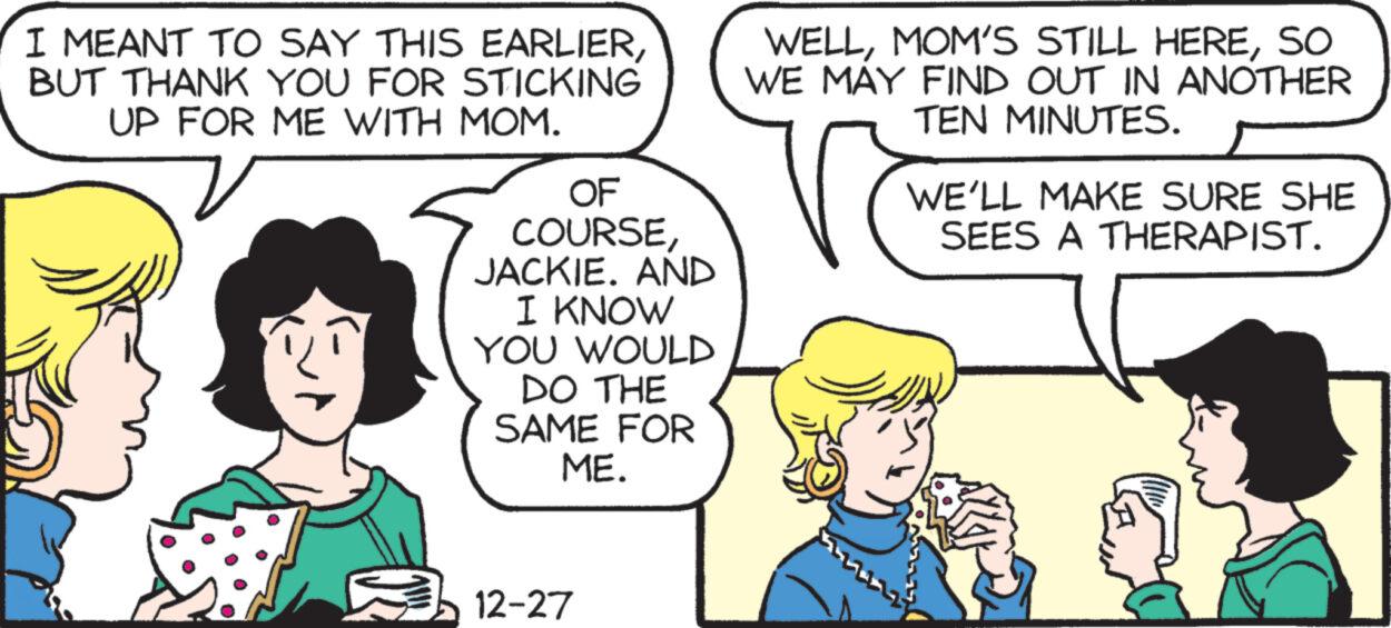 Sharing OCR: I MEANT TO SAY THIS EARLIERBUT THANK YOU FOR STICKING UP FOR ME WITH MOM. OF COURSEJACKIE. AND I KNOW YOU WOULD DO THE SAME FOR ME. 12-27 WELLSO WE MAY FIND OUT IN ANOTHER TEN MINUTES. WE'LL MAKE SURE SHE SEES A THERAPIST. I MEANT TO SAY THIS EARLIERBUT THANK YOU FOR STICKING UP FOR ME WITH MOM . OF COURSEJACKIE . AND I KNOW YOU WOULD DO THE SAME FOR ME . 12-27 WELLMOM'S STILL HERESO WE MAY FIND OUT IN ANOTHER TEN MINUTES . WE'LL MAKE SURE SHE SEES A THERAPIST .