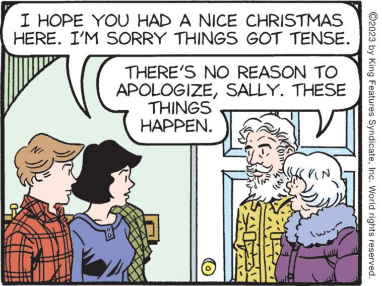 Illustration OCR: I HOPE YOU HAD A NICE CHRISTMAS HERE. I'M SORRY THINGS GOT TENSE. NI THERE'S NO REASON TO APOLOGIZESALLY. THESE THINGS HAPPEN. VIN (www ?2023 by King Features SyndicateInc. World rights reserved. I HOPE YOU HAD A NICE CHRISTMAS HERE . I'M SORRY THINGS GOT TENSE . NI THERE'S NO REASON TO APOLOGIZESALLY . THESE THINGS HAPPEN . VIN ( www ?2023 by King Features SyndicateInc. World rights reserved .