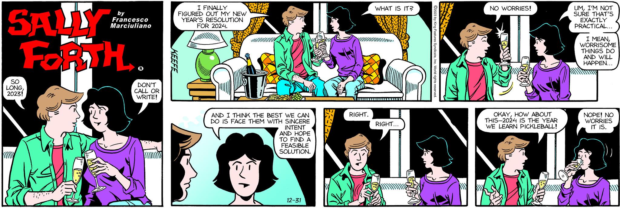 Art OCR: SALLY FORTH. SO LONG2023! 100 by Francesco Marciuliano DON'T CALL OR WRITE! KEEFE I FINALLY FIGURED OUT MY NEW YEAR'S RESOLUTION FOR 2024. LEA AND I THINK THE BEST WE CAN DO IS FACE THEM WITH SINCERE INTENT AND HOPE TO FIND A FEASIBLE SOLUTION. 12-31 RIGHT. WHAT IS IT? RIGHT... NO WORRIES! OKAYHOW ABOUT THIS-2024 IS THE YEAR WE LEARN PICKLEBALL! UMI'M NOT SURE THAT'S EXACTLY PRACTICAL... I MEANWORRISOME THINGS DO AND WILL HAPPEN... NOPE! NO WORRIES IT IS. Ally SALLY FORTH . SO LONG2023 ! 100 by Francesco Marciuliano DON'T CALL OR WRITE ! KEEFE I FINALLY FIGURED OUT MY NEW YEAR'S RESOLUTION FOR 2024 . LEA AND I THINK THE BEST WE CAN DO IS FACE THEM WITH SINCERE INTENT AND HOPE TO FIND A FEASIBLE SOLUTION . 12-31 RIGHT . WHAT IS IT ? RIGHT ... NO WORRIES ! OKAYHOW ABOUT THIS - 2024 IS THE YEAR WE LEARN PICKLEBALL ! UMI'M NOT SURE THAT'S EXACTLY PRACTICAL ... I MEANWORRISOME THINGS DO AND WILL HAPPEN ... NOPE ! NO WORRIES IT IS . Ally