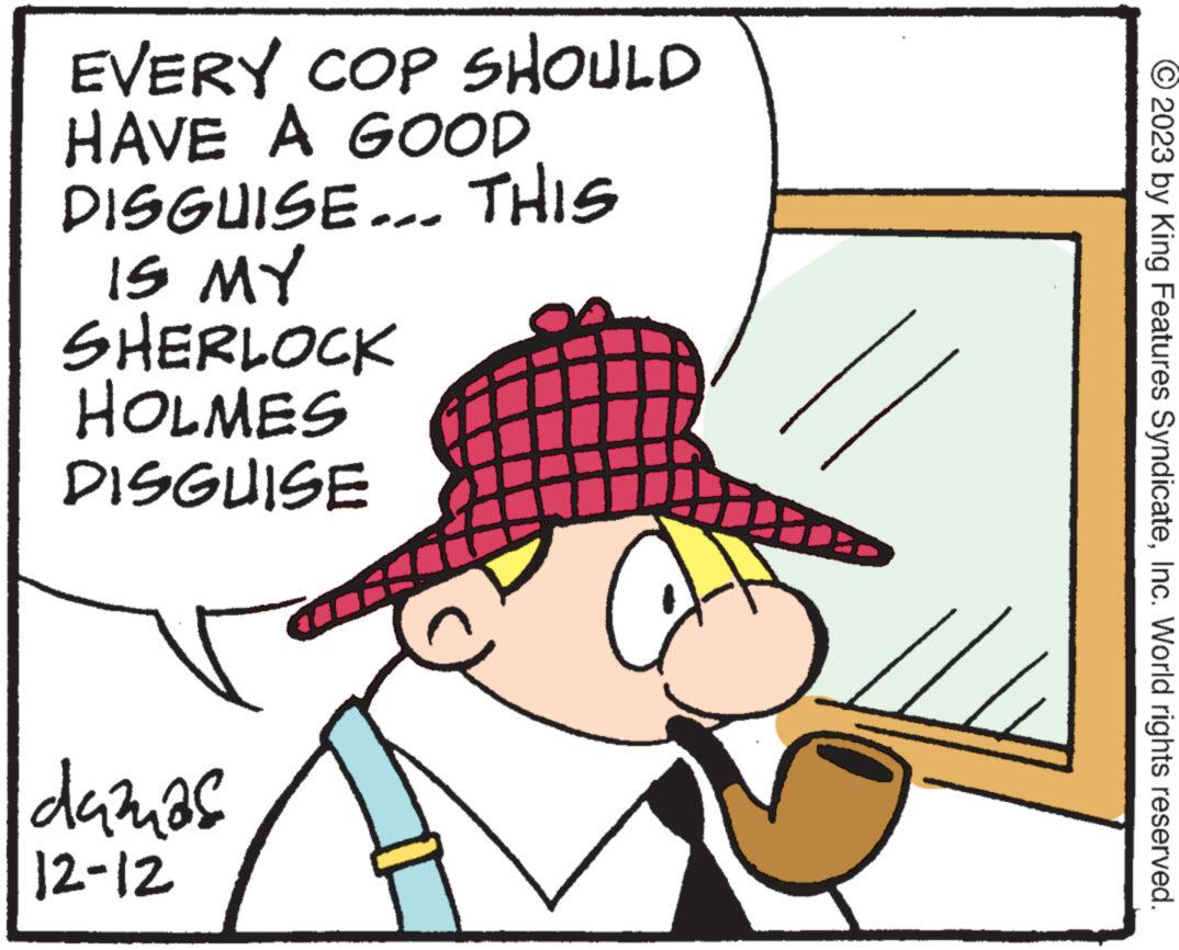 Illustration OCR: EVERY COP SHOULD HAVE A GOOD DISGUISE... THIS IS MY SHERLOCK HOLMES DISGUISE damas 12-12 2023 by King Features SyndicateInc. World rights reserved. EVERY COP SHOULD HAVE A GOOD DISGUISE ... THIS IS MY SHERLOCK HOLMES DISGUISE damas 12-12 2023 by King Features SyndicateInc. World rights reserved .