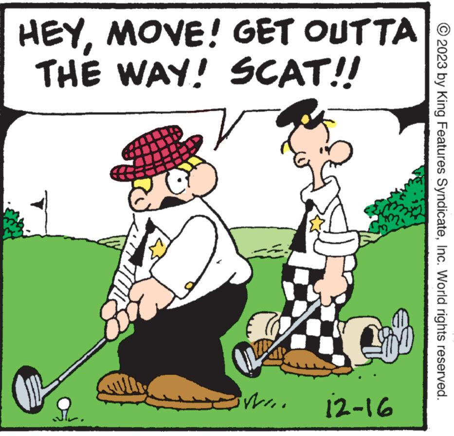 Illustration OCR: HEYMOVE! GET OUTTA THE WAY! SCAT!! ? WI.. 12-16 © 2023 by King Features SyndicateInc. World rights reserved. HEYMOVE ! GET OUTTA THE WAY ! SCAT !! ? WI .. 12-16 © 2023 by King Features SyndicateInc. World rights reserved .