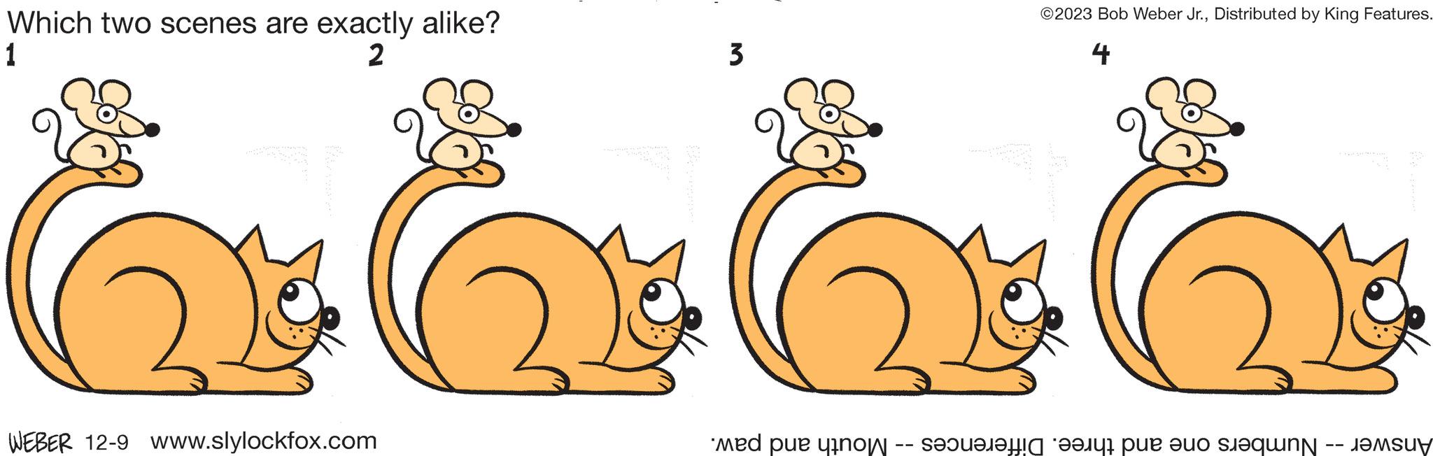 Art OCR: Which two scenes are exactly alike? 1 2 3 WEBER 12-9 www.slylockfox.com ©2023 Bob Weber Jr.Distributed by King Features. 4 9900 Numbers one and three. Differences -- Mouth and paw. Answer Which two scenes are exactly alike ? 1 2 3 WEBER 12-9 www.slylockfox.com © 2023 Bob Weber Jr.Distributed by King Features . 4 9900 Numbers one and three . Differences -- Mouth and paw . Answer