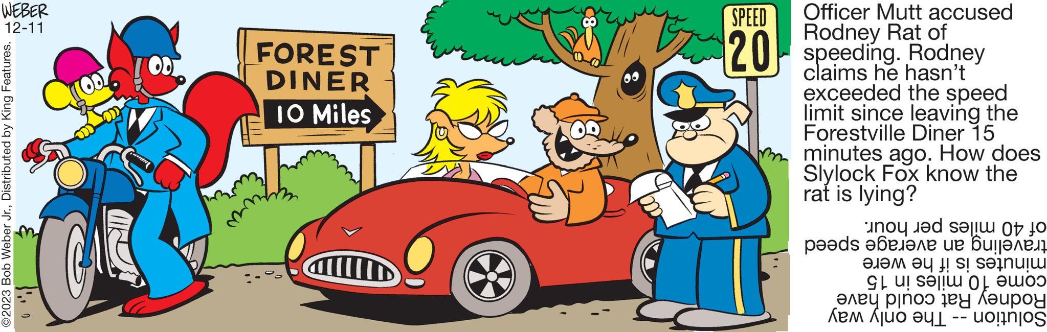 Art OCR: WEBER 12-11 ©2023 Bob Weber Jr.Distributed by King Features. 0 OD Gamin FOREST DINER 10 Miles SPEED Officer Mutt accused Rodney 20 speeding. Rodney hasn't claims he exceeded the speed limit since leaving the Forestville Diner 15 minutes ago. How does Slylock Fox know the rat is lying? of 40 miles per hour. traveling an average speed minutes is if he were come 10 miles in 15 Rodney Rat could have Solution -- The only way WEBER 12-11 © 2023 Bob Weber Jr.Distributed by King Features . 0 OD Gamin FOREST DINER 10 Miles SPEED Officer Mutt accused Rodney 20 speeding . Rodney hasn't claims he exceeded the speed limit since leaving the Forestville Diner 15 minutes ago . How does Slylock Fox know the rat is lying ? of 40 miles per hour . traveling an average speed minutes is if he were come 10 miles in 15 Rodney Rat could have Solution -- The only way