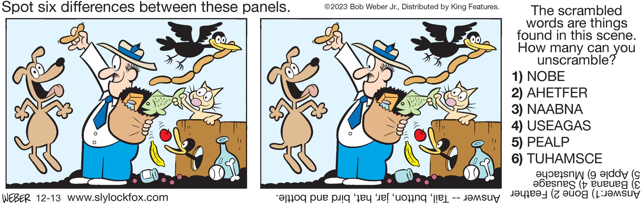 Font OCR: Spot six differences between these panels. 0000 WEBER 12-13 www.slylockfox.com ©2023 Bob Weber Jr.Distributed by King Features. The scrambled words are things found in this scene. How many can you unscramble? 1) NOBE 2) AHETFER 3) NAABNA 4) USEAGAS 5) PEALP 6) TUHAMSCE ( ebesnes (ueues ( to e di te e con la red (og ( Spot six differences between these panels . 0000 WEBER 12-13 www.slylockfox.com © 2023 Bob Weber Jr.Distributed by King Features . The scrambled words are things found in this scene . How many can you unscramble ? 1 ) NOBE 2 ) AHETFER 3 ) NAABNA 4 ) USEAGAS 5 ) PEALP 6 ) TUHAMSCE ( ebesnes ( ueues ( to e di te e con la red ( og (