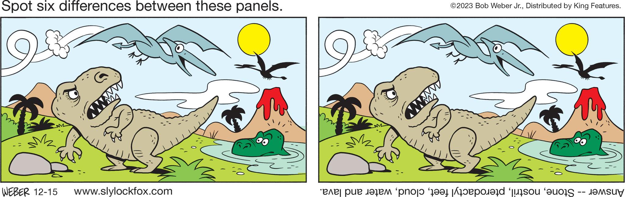 Art OCR: Spot six differences between these panels. M2 wwwww WEBER 12-15 www.slylockfox.com www ©2023 Bob Weber Jr.Distributed by King Features. Answer -- Stonewater and lava. Spot six differences between these panels . M2 wwwww WEBER 12-15 www.slylockfox.com www © 2023 Bob Weber Jr.Distributed by King Features . Answer -- Stonepterodactyl feetwater and lava .