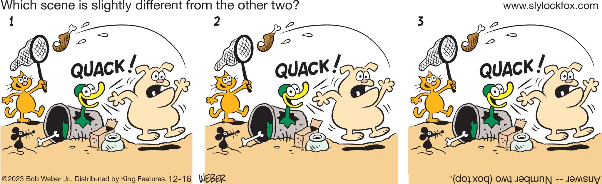Drawing OCR: Which scene is slightly different from the other two? 1 2 QUACK! ©2023 Bob Weber Jr.Distributed by King Features. 12-16 WEBER QUACK! 3 www.slylockfox.com QUACK! ( ) Which scene is slightly different from the other two ? 1 2 QUACK ! © 2023 Bob Weber Jr.Distributed by King Features . 12-16 WEBER QUACK ! 3 www.slylockfox.com QUACK ! ( )
