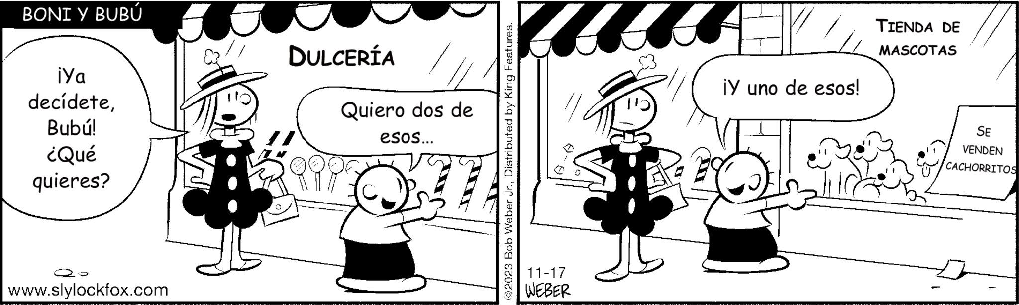 Gesture OCR: BONI Y BUBÚ iya decídeteBubú! ¿Qué quieres? www.slylockfox.com DULCERÍA Quiero dos de esos... Hair ? ©2023 Bob Weber Jr.Distributed by King Features. 11-17 WEBER ¡Y uno de esos! TIENDA DE MASCOTAS SE VENDEN CACHORRITOS BONI Y BUBÚ iya decídeteBubú ! ¿ Qué quieres ? www.slylockfox.com DULCERÍA Quiero dos de esos ... Hair ? © 2023 Bob Weber Jr.Distributed by King Features . 11-17 WEBER ¡ Y uno de esos ! TIENDA DE MASCOTAS SE VENDEN CACHORRITOS