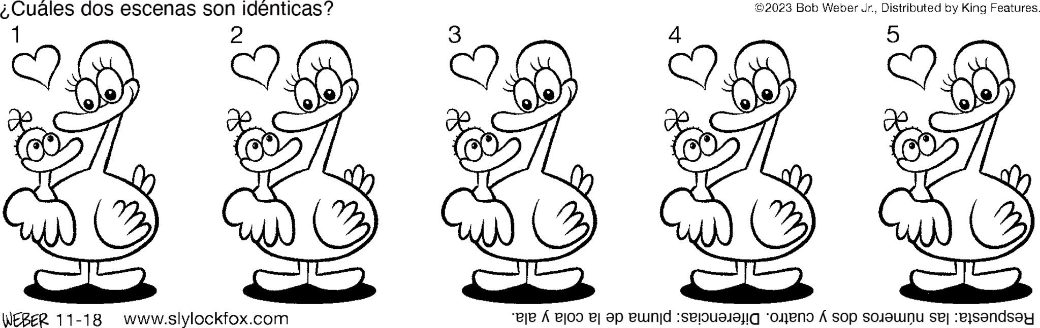 Mammal OCR: ¿Cuáles dos escenas son idénticas? 1 2 WEBER 11-18 www.slylockfox.com 3 4 ©2023 Bob Weber Jr.Distributed by King Features. 5 8 Respuesta: las números dos y cuatro. Diferencias: pluma de la cola y ala. ¿ Cuáles dos escenas son idénticas ? 1 2 WEBER 11-18 www.slylockfox.com 3 4 © 2023 Bob Weber Jr.Distributed by King Features . 5 8 Respuesta : las números dos y cuatro . Diferencias : pluma de la cola y ala .