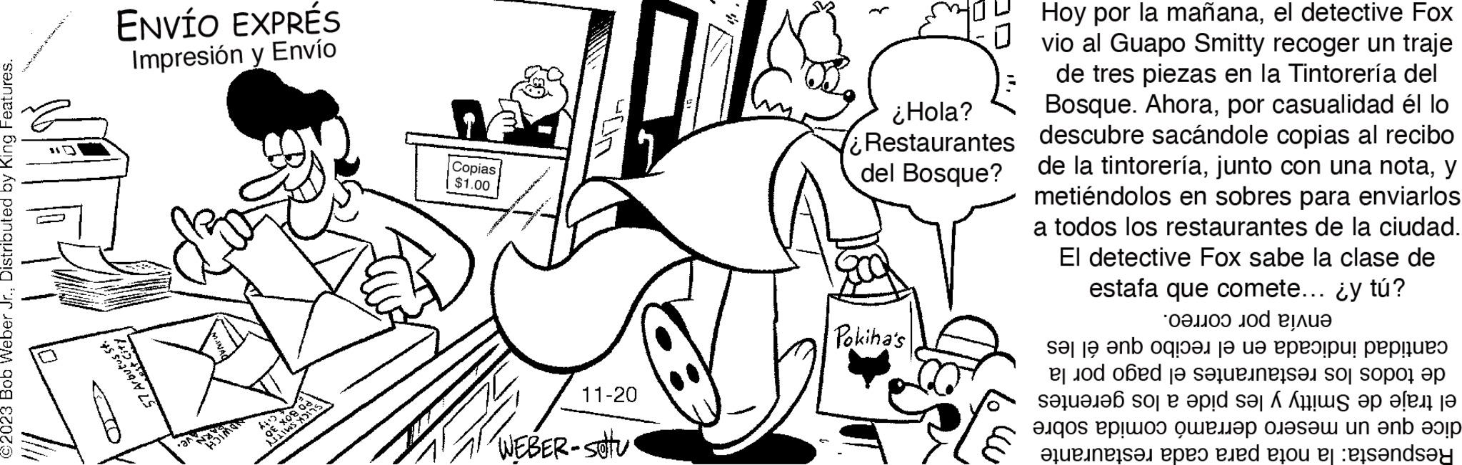 Gesture OCR: ©2023 Bob Weber Jr.Distributed by King Features. HALWATENDIN 57 Arbutus St. -O ENVÍO EXPRÉS Impresión y Envío € X081 LIVES Y x 30° Copias $1.00 11-20 WEBER - Sottu ¿Hola? Restaurantes del Bosque? Pokiha's Hoy por la mañanael detective Fox vio al Guapo Smitty recoger un traje de tres piezas en la Tintorería del Bosque. Ahorapor casualidad él lo descubre sacándole copias al recibo de la tintoreríay metiéndolos en sobres para enviarlos a todos los restaurantes de la ciudad. El detective Fox sabe la clase de estafa que comete... ¿y tú? envía por correo. cantidad indicada en el recibo que él les de todos los restaurantes el pago por la el traje de Smitty y les pide a los gerentes dice que un mesero derramó comida sobre Respuesta: la nota para cada restaurante © 2023 Bob Weber Jr.Distributed by King Features . HALWATENDIN 57 Arbutus St. -O ENVÍO EXPRÉS Impresión y Envío € X081 LIVES Y x 30 ° Copias $ 1.00 11-20 WEBER - Sottu ¿ Hola ? Restaurantes del Bosque ? Pokiha's Hoy por la mañanael detective Fox vio al Guapo Smitty recoger un traje de tres piezas en la Tintorería del Bosque . Ahorapor casualidad él lo descubre sacándole copias al recibo de la tintoreríajunto con una notay metiéndolos en sobres para enviarlos a todos los restaurantes de la ciudad . El detective Fox sabe la clase de estafa que comete ... ¿ y tú ? envía por correo . cantidad indicada en el recibo que él les de todos los restaurantes el pago por la el traje de Smitty y les pide a los gerentes dice que un mesero derramó comida sobre Respuesta : la nota para cada restaurante