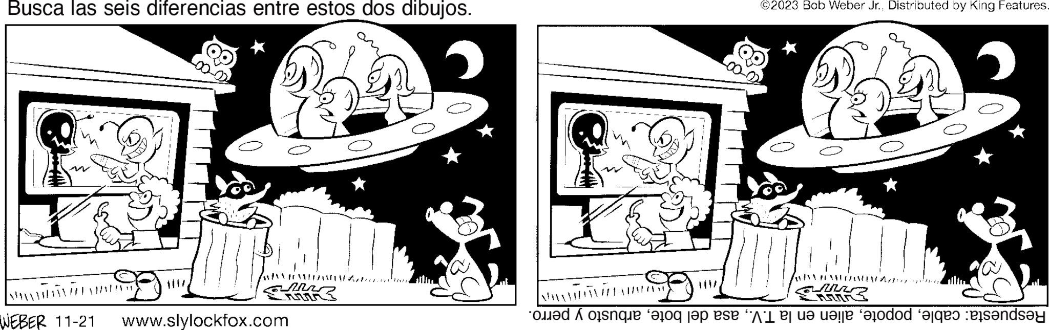 Mammal OCR: Busca las seis diferencias entre estos dos dibujos. VAROMIRANDOW Mr WEBER 11-21 www.slylockfox.com ©2023 Bob Weber Jr.. Distributed by King Features. PEMUDAANAN 2 ISARIMIN DHAOKUVAA Respuesta: cablearbusto y perro. AAAA Busca las seis diferencias entre estos dos dibujos . VAROMIRANDOW Mr WEBER 11-21 www.slylockfox.com © 2023 Bob Weber Jr .. Distributed by King Features . PEMUDAANAN 2 ISARIMIN DHAOKUVAA Respuesta : cablealien en la T.V.asa del botearbusto y perro . AAAA
