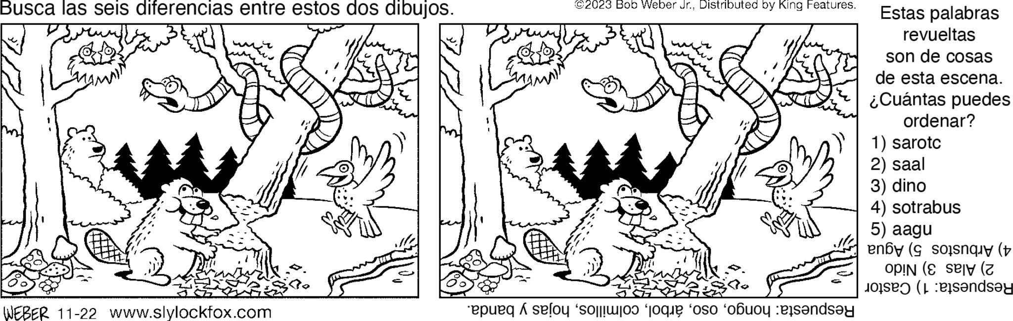 Font OCR: Busca las seis diferencias entre estos dos dibujos. WEBER 11-22 www.slylockfox.com ©2023 Bob Weber Jr.. Distributed by King Features. epulq selou o o os ob anda Estas palabras revueltas son de cosas de esta escena. ¿Cuántas puedes ordenar? 1) sarotc 2) saal 3) dino 4) sotrabus 5) aagu enoy ( son OPIN ( andsey Busca las seis diferencias entre estos dos dibujos . WEBER 11-22 www.slylockfox.com © 2023 Bob Weber Jr .. Distributed by King Features . epulq selou o o os ob anda Estas palabras revueltas son de cosas de esta escena . ¿ Cuántas puedes ordenar ? 1 ) sarotc 2 ) saal 3 ) dino 4 ) sotrabus 5 ) aagu enoy ( son OPIN ( andsey