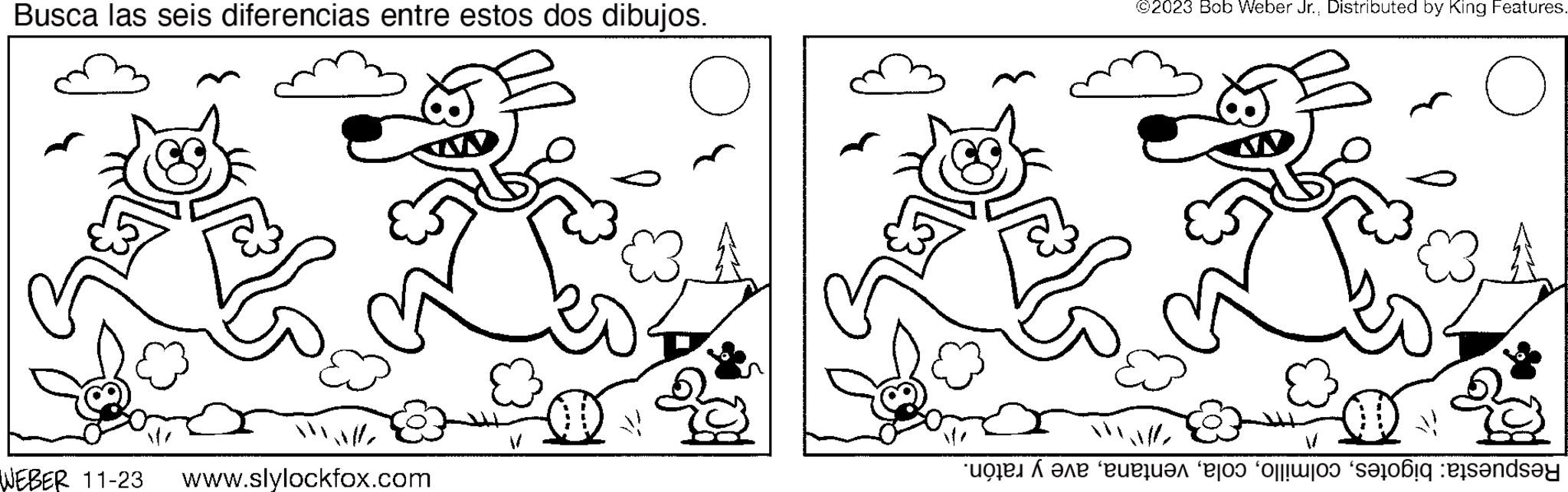 Human OCR: Busca las seis diferencias entre estos dos dibujos. Mall WEBER 11-23 www.slylockfox.com ©2023 Bob Weber Jr.Distributed by King Features. e te e o seu ende Busca las seis diferencias entre estos dos dibujos . Mall WEBER 11-23 www.slylockfox.com © 2023 Bob Weber Jr.Distributed by King Features . e te e o seu ende
