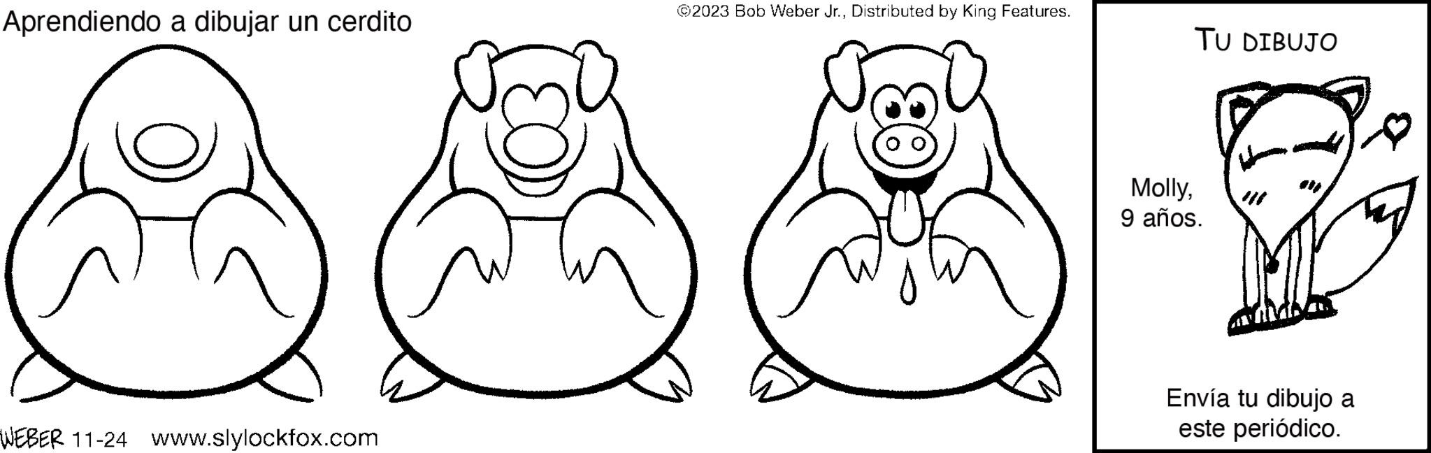Happy OCR: Aprendiendo a dibujar un cerdito WEBER 11-24 www.slylockfox.com ©2023 Bob Weber Jr.Distributed by King Features. TU DIBUJO Molly9 años. Envía tu dibujo a este periódico. Aprendiendo a dibujar un cerdito WEBER 11-24 www.slylockfox.com © 2023 Bob Weber Jr.Distributed by King Features . TU DIBUJO Molly9 años . Envía tu dibujo a este periódico .