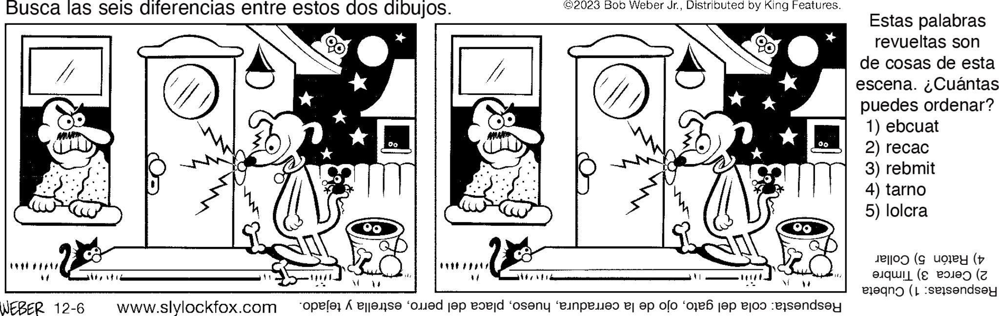Window OCR: Busca las seis diferencias entre estos dos dibujos. 80 WEBER 12-6 www.slylockfox.com 0.0 ©2023 Bob Weber Jr.Distributed by King Features. ** Respuesta: cola del gatoestrella y tejado. Estas palabras revueltas son de cosas de esta escena. ¿Cuántas puedes ordenar? 1) ebcuat 2) recac 3) rebmit 4) tarno 5) lolcra 4) Ratón 5) Collar 2) Cerca 3) Timbre Respuestas: 1) Cubeta Busca las seis diferencias entre estos dos dibujos . 80 WEBER 12-6 www.slylockfox.com 0.0 © 2023 Bob Weber Jr.Distributed by King Features . ** Respuesta : cola del gatoojo de la cerraduraplaca del perroestrella y tejado . Estas palabras revueltas son de cosas de esta escena . ¿ Cuántas puedes ordenar ? 1 ) ebcuat 2 ) recac 3 ) rebmit 4 ) tarno 5 ) lolcra 4 ) Ratón 5 ) Collar 2 ) Cerca 3 ) Timbre Respuestas : 1 ) Cubeta