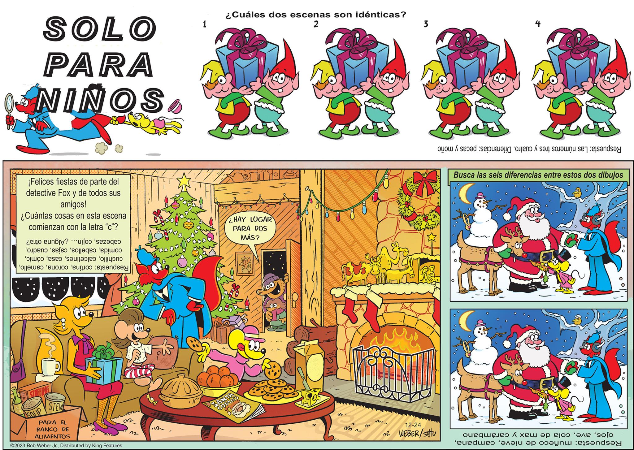 Fictional character OCR: 1. art SOLO PARA SONING DRS PRE PRE PR2 222 2205 205 de parte del ¡Felices fiestas detective Fox y de todos sus amigos! ¿Cuántas cosas en esta escena comienzan con la letra "c"? cabezascojín... ¿Alguna otra? comidaTa STEW PARA EL BANCO DE ALIMENTOS ©2023 Bob Weber Jr.Distributed by King Features. -VI ¿Cuáles dos escenas son idénticas? 2 HAY LUGAR PARA DOS MÁS? SANTA COMICS M mn n M... 3 12-24 WEBER/stu S Respuesta: Las números tres y cuatro. Diferencias: pecas y moño Busca las seis diferencias entre estos dos dibujos ojoscola de max y carámbano Respuesta: muñeco de nieve1. art SOLO PARA SONING DRS PRE PRE PR2 222 2205 205 de parte del ¡ Felices fiestas detective Fox y de todos sus amigos ! ¿ Cuántas cosas en esta escena comienzan con la letra " c " ? cabezascojín ... ¿ Alguna otra ? comidaRespuesta : cortinaTa STEW PARA EL BANCO DE ALIMENTOS © 2023 Bob Weber Jr.Distributed by King Features . -VI ¿ Cuáles dos escenas son idénticas ? 2 HAY LUGAR PARA DOS MÁS ? SANTA COMICS M mn n M ... 3 12-24 WEBER / stu S Respuesta : Las números tres y cuatro . Diferencias : pecas y moño Busca las seis diferencias entre estos dos dibujos ojoscola de max y carámbano Respuesta : muñeco de nieve