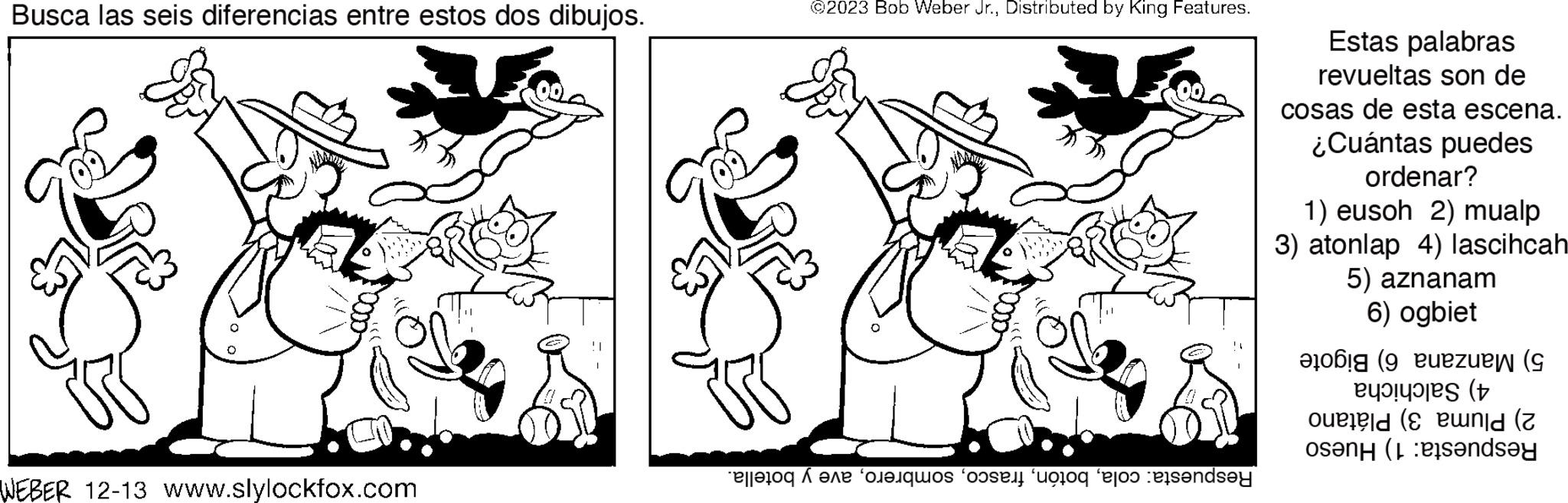 Black-and-white OCR: Busca las seis diferencias entre estos dos dibujos. WEBER 12-13 www.slylockfox.com @2023 Bob Weber Jr.Distributed by King Features. eller fare quos sent too faros exs?nd?y Estas palabras revueltas son de cosas de esta escena. ¿Cuántas puedes ordenar? 1) eusoh 2) mualp 3) atonlap 4) lascihcah 5) aznanam 6) ogbiet ( zuen ( ( old (unid (2 osen (ande Busca las seis diferencias entre estos dos dibujos . WEBER 12-13 www.slylockfox.com @ 2023 Bob Weber Jr.Distributed by King Features . eller fare quos sent too faros exs?nd?y Estas palabras revueltas son de cosas de esta escena . ¿ Cuántas puedes ordenar ? 1 ) eusoh 2 ) mualp 3 ) atonlap 4 ) lascihcah 5 ) aznanam 6 ) ogbiet ( zuen ( ( old ( unid ( 2 osen ( ande