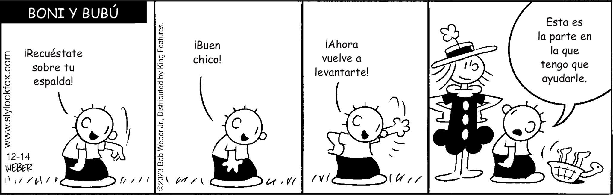 Gesture OCR: www.slylockfox.com BONI Y BUBÚ ¡Recuéstate sobre tu espalda! 12-14 WEBER 1//61 ©2023 Bob Weber Jr.Distributed by King Features. ¡Buen chico! UIVI ¡Ahora vuelve a levantarte! /VI ? DIUII 115 Esta es la parte en la que tengo que ayudarle. PR LIIT www.slylockfox.com BONI Y BUBÚ ¡ Recuéstate sobre tu espalda ! 12-14 WEBER 1 // 61 © 2023 Bob Weber Jr.Distributed by King Features . ¡ Buen chico ! UIVI ¡ Ahora vuelve a levantarte ! / VI ? DIUII 115 Esta es la parte en la que tengo que ayudarle . PR LIIT