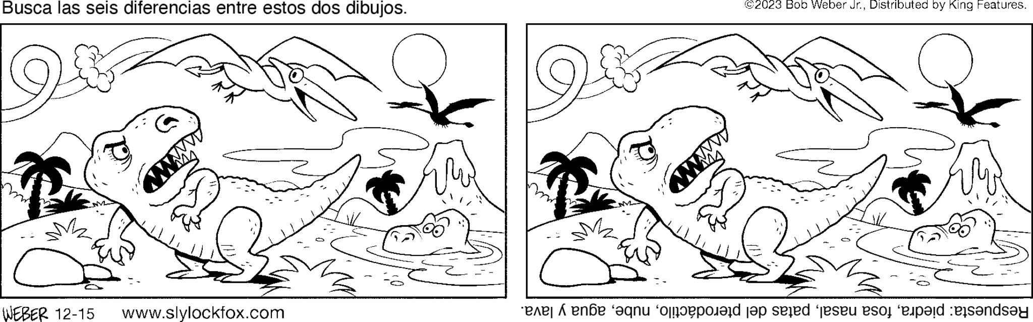 Cartoon OCR: Busca las seis diferencias entre estos dos dibujos. ??? ?? WEBER 12-15 www.slylockfox.com we mu ©2023 Bob Weber Jr.Distributed by King Features. Respuesta: piedraagua y lava. Busca las seis diferencias entre estos dos dibujos . ??? ?? WEBER 12-15 www.slylockfox.com we mu © 2023 Bob Weber Jr.Distributed by King Features . Respuesta : piedrafosa nasalpatas del pterodáctiloagua y lava .