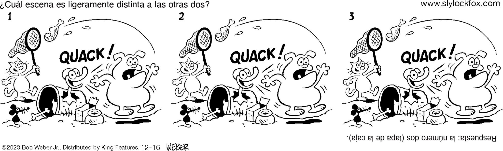 Art OCR: ¿Cuál escena es ligeramente distinta a las otras dos? 1 2 QUACK! ©2023 Bob Weber Jr.Distributed by King Features. 12-16 WEBER QUACK! 3 www.slylockfox.com QUACK! ( ap den) op en da ¿ Cuál escena es ligeramente distinta a las otras dos ? 1 2 QUACK ! © 2023 Bob Weber Jr.Distributed by King Features . 12-16 WEBER QUACK ! 3 www.slylockfox.com QUACK ! ( ap den ) op en da