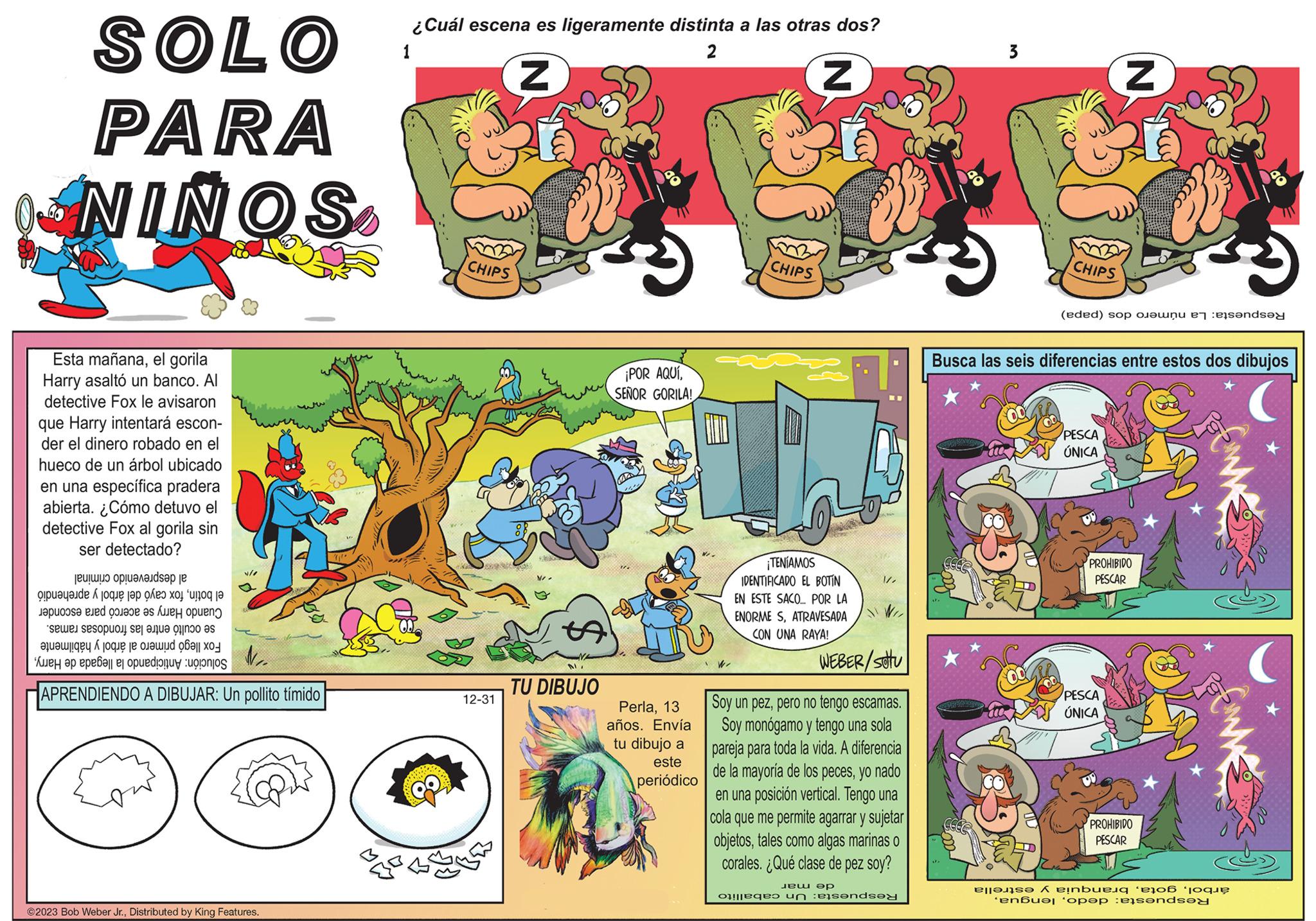 Fiction OCR: SOLO PARA NINOS Esta mañanael gorila Harry asaltó un banco. Al detective Fox le avisaron que Harry intentará escon- der el dinero robado en el hueco de un árbol ubicado en una específica pradera abierta. ¿Cómo detuvo el detective Fox al gorila sin ser detectado? ???!?? ????????ds?? je de pe te the con i e d e f V/1 Eso so se te es ?žuawjgey K jogue je oj uud ?? ? ??- N22 e a pena p APRENDIENDO A DIBUJAR: Un pollito tímido ©2023 Bob Weber Jr.Distributed by King Features. ¿Cuál escena es ligeramente distinta a las otras dos? 2 1 Z Z CHIPS 12-31 N/ D TU DIBUJO ¡POR AQUÍSEÑOR GORILA! Perla13 años. Envía tu dibujo a este periódico CHIPS W ¡TENÍAMOS IDENTIFICADO EL BOTIN EN ESTE SACO... POR LA ENORME SATRAVESADA CON UNA RAYA! / JIW WEBER/SOU Soy un pezpero no tengo escamas. Soy monógamo y tengo una sola pareja para toda la vida. A diferencia de la mayoría de los pecesyo nado en una posición vertical. Tengo una cola que me permite agarrar y sujetar objetostales como algas marinas o corales. ¿Qué clase de pez soy? ??? ?? es un brendsey 3 CHIPS (eded) sop and Z Busca las seis diferencias entre estos dos dibujos PESCA ÚNICA PROHIBIDO PESCAR PESCA ÚNICA PROHIBIDO PESCAR en A einbua er 'enbu? pop sonde W SOLO PARA NINOS Esta mañanael gorila Harry asaltó un banco . Al detective Fox le avisaron que Harry intentará escon der el dinero robado en el hueco de un árbol ubicado en una específica pradera abierta . ¿ Cómo detuvo el detective Fox al gorila sin ser detectado ? ??? ! ?? ????????ds?? je de pe te the con i e d e f V / 1 Eso so se te es ?žuawjgey K jogue je oj uud ?? ? ?? N22 e a pena p APRENDIENDO A DIBUJAR : Un pollito tímido © 2023 Bob Weber Jr.Distributed by King Features . ¿ Cuál escena es ligeramente distinta a las otras dos ? 2 1 Z Z CHIPS 12-31 N / D TU DIBUJO ¡ POR AQUÍSEÑOR GORILA ! Perla13 años . Envía tu dibujo a este periódico CHIPS W ¡ TENÍAMOS IDENTIFICADO EL BOTIN EN ESTE SACO ... POR LA ENORME SATRAVESADA CON UNA RAYA ! / JIW WEBER / SOU Soy un pezpero no tengo escamas . Soy monógamo y tengo una sola pareja para toda la vida . A diferencia de la mayoría de los pecesyo nado en una posición vertical . Tengo una cola que me permite agarrar y sujetar objetostales como algas marinas o corales . ¿ Qué clase de pez soy ? ??? ?? es un brendsey 3 CHIPS ( eded ) sop and Z Busca las seis diferencias entre estos dos dibujos PESCA ÚNICA PROHIBIDO PESCAR PESCA ÚNICA PROHIBIDO PESCAR en A einbua er ' enbu? pop sonde W