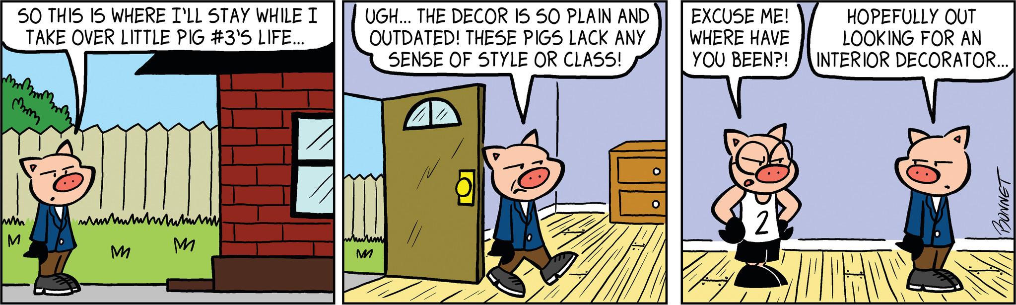 Illustration OCR: SO THIS IS WHERE I'LL STAY WHILE I TAKE OVER LITTLE PIG #3'S LIFE... mom in M wwwwwww M M UGH... THE DECOR IS SO PLAIN AND OUTDATED! THESE PIGS LACK ANY SENSE OF STYLE OR CLASS! whitim M O EXCUSE ME! WHERE HAVE YOU BEEN?! HOPEFULLY OUT LOOKING FOR AN INTERIOR DECORATOR... SOROS BONNET SO THIS IS WHERE I'LL STAY WHILE I TAKE OVER LITTLE PIG # 3'S LIFE ... mom in M wwwwwww M M UGH ... THE DECOR IS SO PLAIN AND OUTDATED ! THESE PIGS LACK ANY SENSE OF STYLE OR CLASS ! whitim M O EXCUSE ME ! WHERE HAVE YOU BEEN ?! HOPEFULLY OUT LOOKING FOR AN INTERIOR DECORATOR ... SOROS BONNET