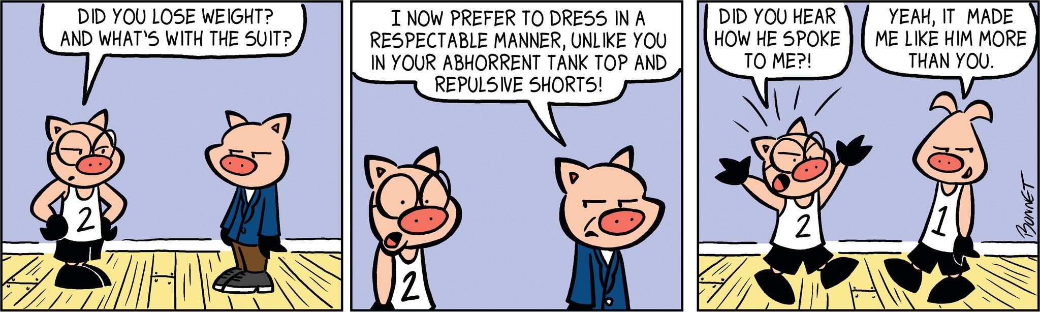 Art OCR: DID YOU LOSE WEIGHT? AND WHAT'S WITH THE SUIT? M I NOW PREFER TO DRESS IN A RESPECTABLE MANNERUNLIKE YOU IN YOUR ABHORRENT TANK TOP AND REPULSIVE SHORTS! DID YOU HEAR HOW HE SPOKE TO ME?! 2 YEAHIT MADE ME LIKE HIM MORE THAN YOU. BONNET DID YOU LOSE WEIGHT ? AND WHAT'S WITH THE SUIT ? M I NOW PREFER TO DRESS IN A RESPECTABLE MANNERUNLIKE YOU IN YOUR ABHORRENT TANK TOP AND REPULSIVE SHORTS ! DID YOU HEAR HOW HE SPOKE TO ME ?! 2 YEAHIT MADE ME LIKE HIM MORE THAN YOU . BONNET
