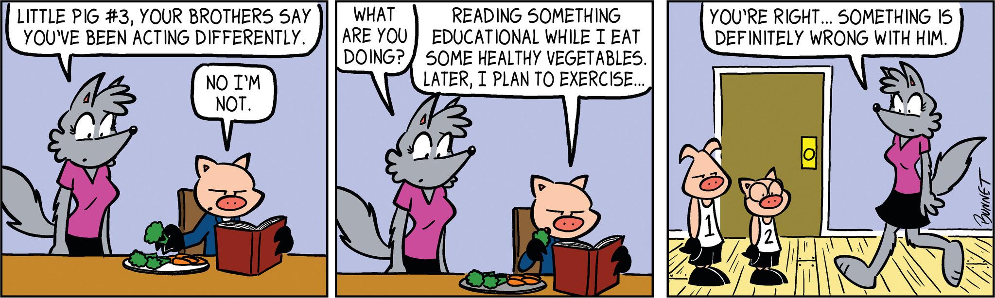 Rectangle OCR: LITTLE PIG #3YOUR BROTHERS SAY YOU'VE BEEN ACTING DIFFERENTLY. NO I'M NOT. WHAT ARE YOU DOING? READING SOMETHING EDUCATIONAL WHILE I EAT SOME HEALTHY VEGETABLES. LATERI PLAN TO EXERCISE... n YOU'RE RIGHT... SOMETHING IS DEFINITELY WRONG WITH HIM. lol BUNNET LITTLE PIG # 3YOUR BROTHERS SAY YOU'VE BEEN ACTING DIFFERENTLY . NO I'M NOT . WHAT ARE YOU DOING ? READING SOMETHING EDUCATIONAL WHILE I EAT SOME HEALTHY VEGETABLES . LATERI PLAN TO EXERCISE ... n YOU'RE RIGHT ... SOMETHING IS DEFINITELY WRONG WITH HIM . lol BUNNET