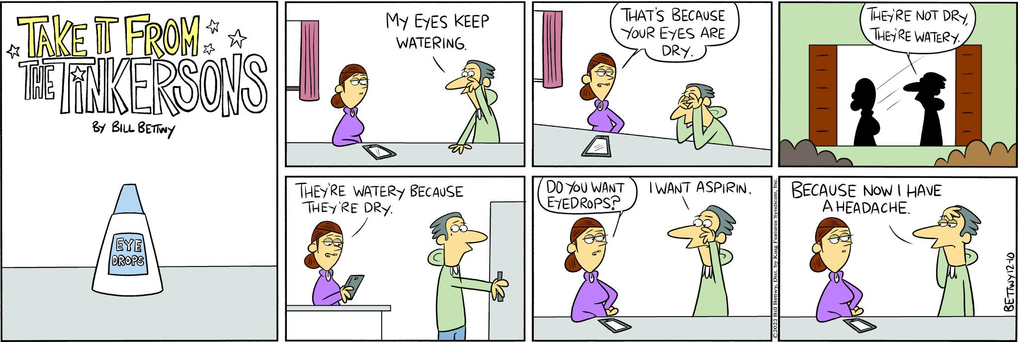 Interaction OCR: TAKE IT FROM** THE TINKERSONS BY BILL BETTINY EYE DROPS MY EYES KEEP WATERING. THEY'RE WATERY BECAUSE THEY'RE DRY. THAT'S BECAUSE YOUR EYES ARE DRY. DO YOU WANT I WANT ASPIRIN. EYEDROPS? THEY'RE NOT DRYTHEY'RE WATERY BECAUSE NOW I HAVE A HEADACHE. BETTWY 12-10 TAKE IT FROM ** THE TINKERSONS BY BILL BETTINY EYE DROPS MY EYES KEEP WATERING . THEY'RE WATERY BECAUSE THEY'RE DRY . THAT'S BECAUSE YOUR EYES ARE DRY . DO YOU WANT I WANT ASPIRIN . EYEDROPS ? THEY'RE NOT DRYTHEY'RE WATERY BECAUSE NOW I HAVE A HEADACHE . BETTWY 12-10