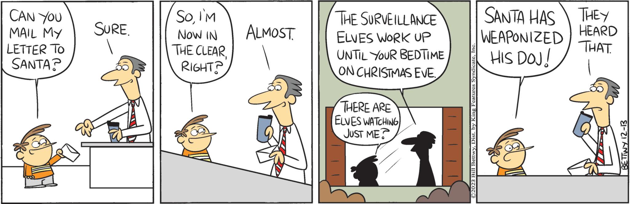 Conversation OCR: CAN YOU MAIL MY LETTER TO SANTA? SURE. SoI'M NOW IN THE CLEAR RIGHT? ALMOST. THE SURVEILLANCE ELVES WORK UP UNTIL YOUR BEDTIME ON CHRISTMAS EVE THERE ARE ELVES WATCHING JUST ME ©2023 Bill BettwyInc SANTA HAS WEAPONIZED HIS DOJ! THEY HEARD THAT BETTWY 12-13 CAN YOU MAIL MY LETTER TO SANTA ? SURE . SoI'M NOW IN THE CLEAR RIGHT ? ALMOST . THE SURVEILLANCE ELVES WORK UP UNTIL YOUR BEDTIME ON CHRISTMAS EVE THERE ARE ELVES WATCHING JUST ME © 2023 Bill BettwyDist . by King Features SyndicateInc SANTA HAS WEAPONIZED HIS DOJ ! THEY HEARD THAT BETTWY 12-13