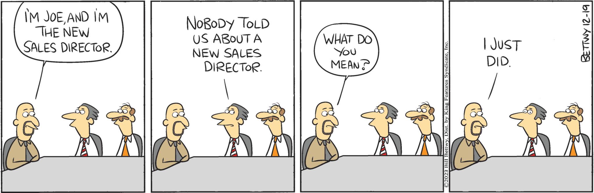 Pleased OCR: I'M JOEAND IM THE NEW SALES DIRECTOR. NOBODY TOLD US ABOUT A NEW SALES DIRECTOR. ju WHAT DO You MEAN? ©2023 Bill BettwyInc. I JUST DID. BETTWY 12-19 I'M JOEAND IM THE NEW SALES DIRECTOR . NOBODY TOLD US ABOUT A NEW SALES DIRECTOR . ju WHAT DO You MEAN ? © 2023 Bill BettwyDist . by King Features SyndicateInc. I JUST DID . BETTWY 12-19