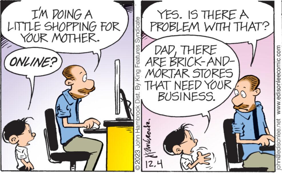 Fiction OCR: I'M DOING A LITTLE SHOPPING FOR YOUR MOTHER. ONLINE? ? YES. IS THERE A PROBLEM WITH THAT? O2023 John Hambrock Dist. By King Features Syndicate Hankrode DADTHERE ARE BRICK-AND- MORTAR STORES THAT NEED YOUR BUSINESS. 12.4 ? john@edisonlee.net www.edisonleecomic.com I'M DOING A LITTLE SHOPPING FOR YOUR MOTHER . ONLINE ? ? YES . IS THERE A PROBLEM WITH THAT ? O2023 John Hambrock Dist . By King Features Syndicate Hankrode DADTHERE ARE BRICK - AND MORTAR STORES THAT NEED YOUR BUSINESS . 12.4 ? john@edisonlee.net www.edisonleecomic.com