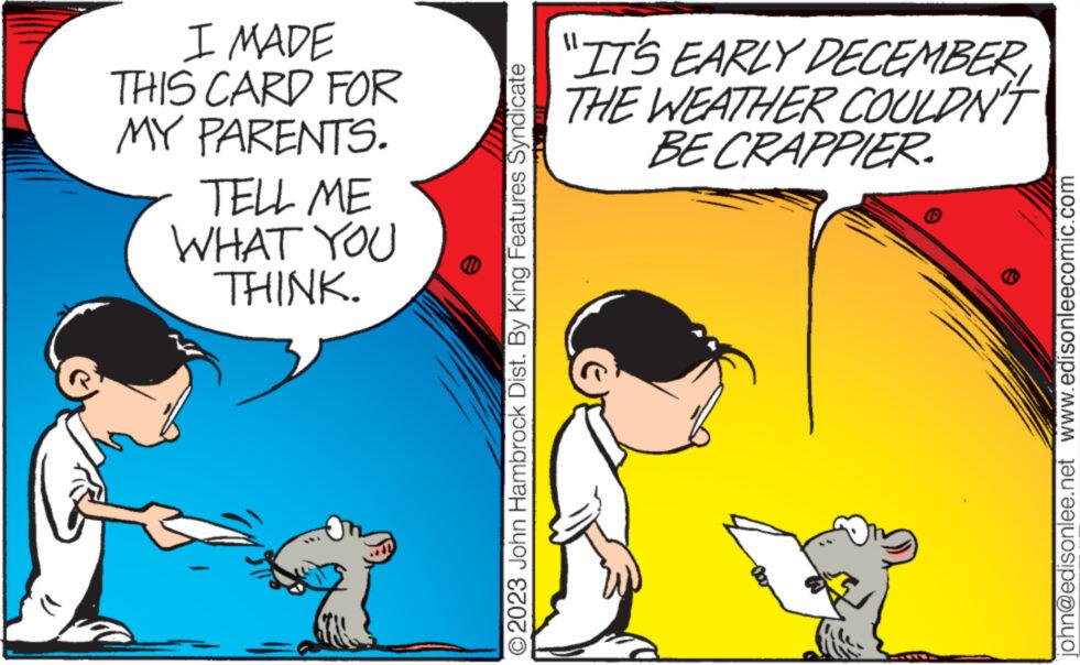 Interaction OCR: I MADE THIS CARD FOR MY PARENTS. TELL ME WHAT YOU THINK. O2023 John Hambrock Dist. By King Features Syndicate "IT'S EARLY DECEMBER THE WEATHER COULDN'T BE CRAPPIER. john@edisonlee.net www.edisonleecomic.com I MADE THIS CARD FOR MY PARENTS . TELL ME WHAT YOU THINK . O2023 John Hambrock Dist . By King Features Syndicate " IT'S EARLY DECEMBER THE WEATHER COULDN'T BE CRAPPIER . john@edisonlee.net www.edisonleecomic.com