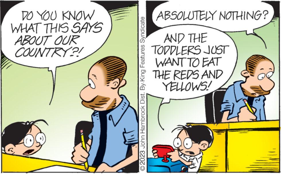 Mode of transport OCR: DO YOU KNOW WHAT THIS SAYS ABOUT OUR COUNTRY?! © 2023 John Hambrock Dist. By King Features Syndicate ABSOLUTELY NOTHING? AND THE TODDLERS JUST WANT TO EAT THE REDS AND YELLOWS! B DO YOU KNOW WHAT THIS SAYS ABOUT OUR COUNTRY ?! © 2023 John Hambrock Dist . By King Features Syndicate ABSOLUTELY NOTHING ? AND THE TODDLERS JUST WANT TO EAT THE REDS AND YELLOWS ! B