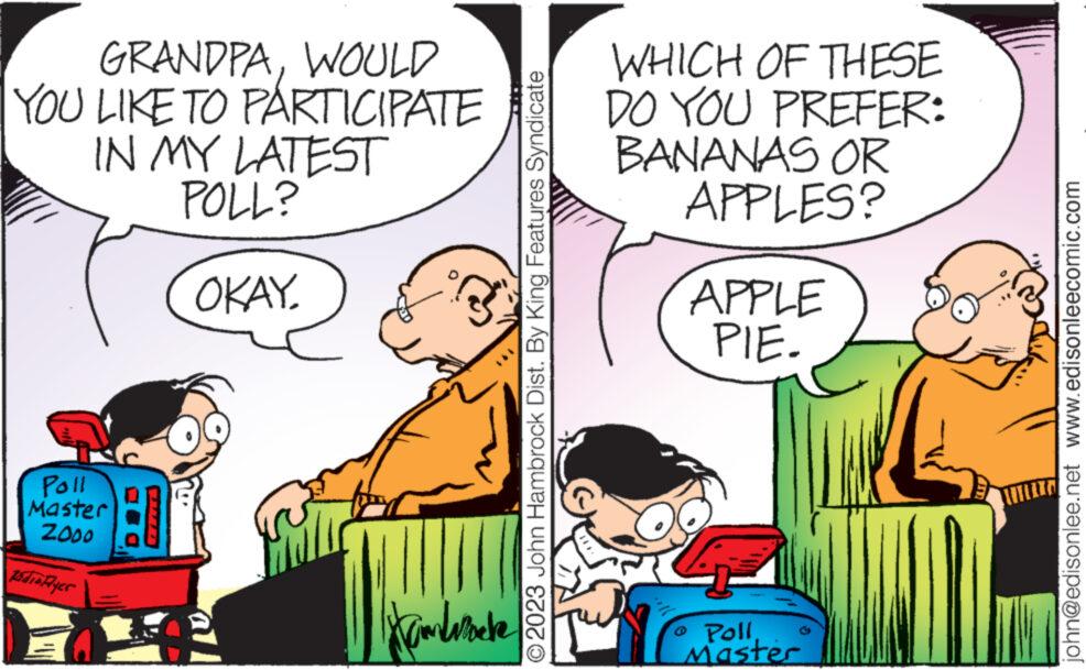Mammal OCR: GRANDPAWOULD YOU LIKE TO PARTICIPATE IN MY LATEST POLL? OKAY. Poll Master ZOOO Radio Ayer Hambwecke © 2023 John Hambrock Dist. By King Features Syndicate WHICH OF THESE DO YOU PREFER: BANANAS OR APPLES? 27 APPLE PIE. o PollMaster john@edisonlee.net www.edisonleecomic.com GRANDPAWOULD YOU LIKE TO PARTICIPATE IN MY LATEST POLL ? OKAY . Poll Master ZOOO Radio Ayer Hambwecke © 2023 John Hambrock Dist . By King Features Syndicate WHICH OF THESE DO YOU PREFER : BANANAS OR APPLES ? 27 APPLE PIE . o PollMaster john@edisonlee.net www.edisonleecomic.com