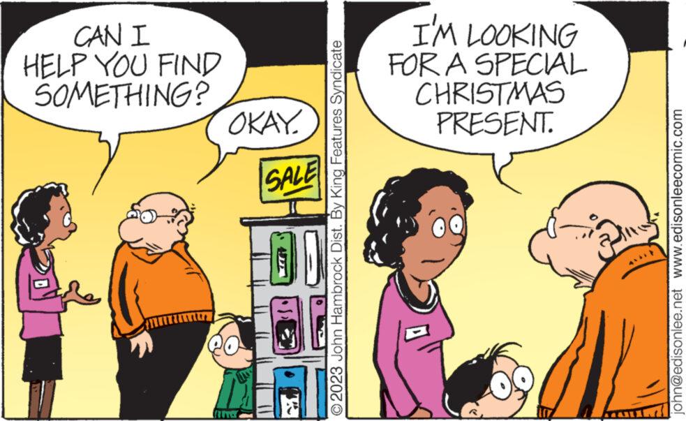 Parallel OCR: CAN I HELP YOU FIND SOMETHING? OKAY SALE O2023 John Hambrock Dist. By King Features Syndicate I'M LOOKING FOR A SPECIAL CHRISTMAS PRESENT. john@edisonlee.net www.edisonleecomic.com CAN I HELP YOU FIND SOMETHING ? OKAY SALE O2023 John Hambrock Dist . By King Features Syndicate I'M LOOKING FOR A SPECIAL CHRISTMAS PRESENT . john@edisonlee.net www.edisonleecomic.com