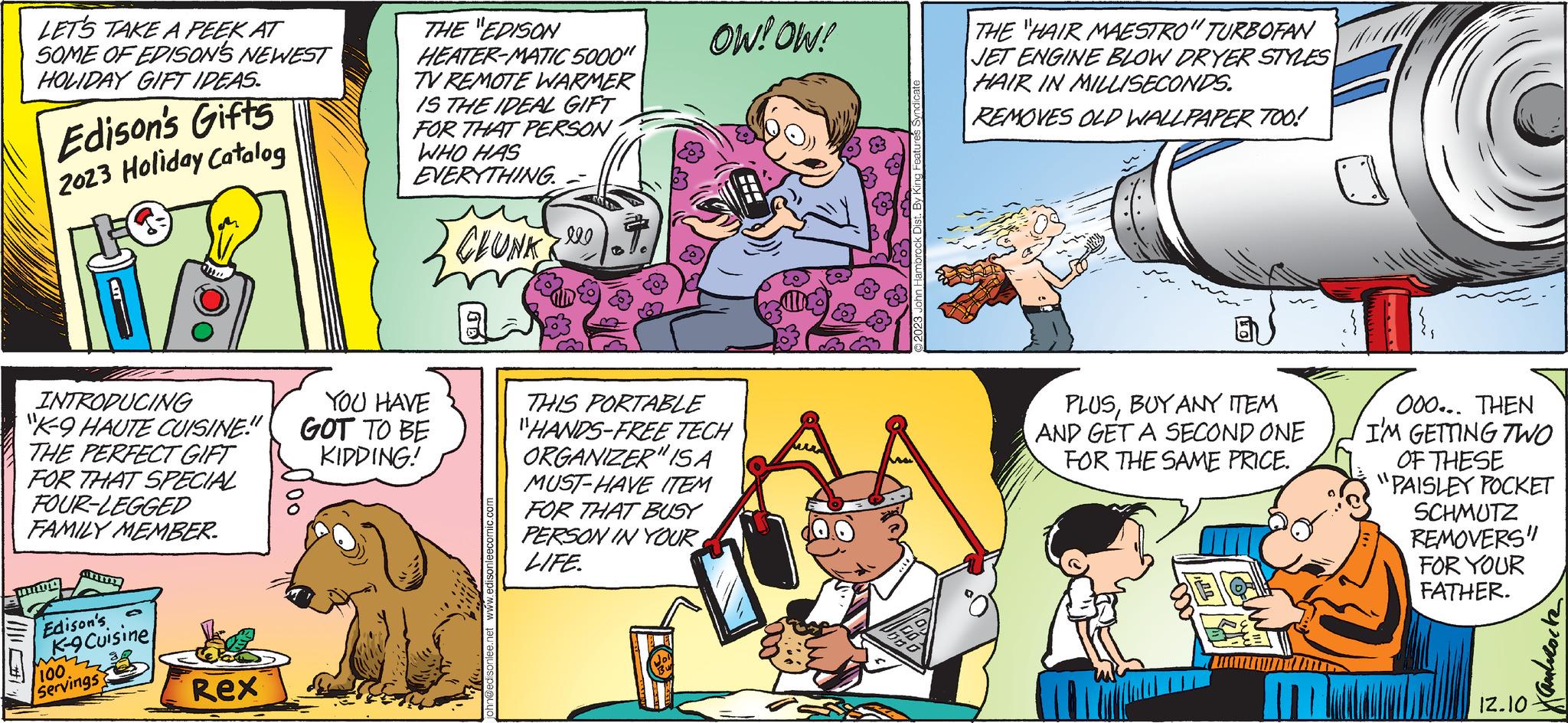 Comic book OCR: LET'S TAKE A PEEK AT SOME OF EDISON'S NEWEST HOLIDAY GIFT IDEAS. Edison's Gifts 2023 Holiday Catalog INTRODUCING "K-9 HAUTE CUISINE!" THE PERFECT GIFT FOR THAT SPECIAL FOUR-LEGGED FAMILY MEMBER. d Edison's K-9 Cuisine mi /100 Servings Rex THE "EDISON HEATER-MATIC 5000" TV REMOTE WARMER IS THE IDEAL GIFT FOR THAT PERSON WHO HAS EVERYTHING. CLUNK YOU HAVE GOT TO BE KIDDING! john@edisonlee.net www.edisonleecomic.com OW! OW! THIS PORTABLE "HANDS-FREE TECH ORGANIZER" ISA MUST-HAVE ITEM FOR THAT BUSY PERSON IN YOUR LIFE. 2023 John Hambrock Dist. By King Fea Ma THE "HAIR MAESTRO" TURBOFAN JET ENGINE BLOW DRYER STYLES HAIR IN MILLISECONDS. REMOVES OLD WALLPAPER TOO! PLUSBUY ANY ITEM AND GET A SECOND ONE FOR THE SAME PRICE. }1 000... THEN I'M GETTING TWO OF THESE "PAISLEY POCKET SCHMUTZ REMOVERS" FOR YOUR FATHER. 12.10 Xandrocke LET'S TAKE A PEEK AT SOME OF EDISON'S NEWEST HOLIDAY GIFT IDEAS . Edison's Gifts 2023 Holiday Catalog INTRODUCING " K - 9 HAUTE CUISINE ! " THE PERFECT GIFT FOR THAT SPECIAL FOUR - LEGGED FAMILY MEMBER . d Edison's K - 9 Cuisine mi / 100 Servings Rex THE " EDISON HEATER - MATIC 5000 " TV REMOTE WARMER IS THE IDEAL GIFT FOR THAT PERSON WHO HAS EVERYTHING . CLUNK YOU HAVE GOT TO BE KIDDING ! john@edisonlee.net www.edisonleecomic.com OW ! OW ! THIS PORTABLE " HANDS - FREE TECH ORGANIZER " ISA MUST - HAVE ITEM FOR THAT BUSY PERSON IN YOUR LIFE . 2023 John Hambrock Dist . By King Fea Ma THE " HAIR MAESTRO " TURBOFAN JET ENGINE BLOW DRYER STYLES HAIR IN MILLISECONDS . REMOVES OLD WALLPAPER TOO ! PLUSBUY ANY ITEM AND GET A SECOND ONE FOR THE SAME PRICE . } 1 000 ... THEN I'M GETTING TWO OF THESE " PAISLEY POCKET SCHMUTZ REMOVERS " FOR YOUR FATHER . 12.10 Xandrocke