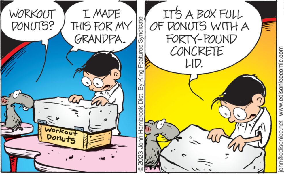 Pleased OCR: WORKOUT DONUTS? I MADE THIS FOR MY GRANDPA. Workout Donuts O2023 John Hambrock Dist. By King Features Syndicate IT'S A BOX FULL OF DONUTS WITH A FORTY-POUND CONCRETE LID. john@edisonlee.net www.edisonleecomic.com WORKOUT DONUTS ? I MADE THIS FOR MY GRANDPA . Workout Donuts O2023 John Hambrock Dist . By King Features Syndicate IT'S A BOX FULL OF DONUTS WITH A FORTY - POUND CONCRETE LID . john@edisonlee.net www.edisonleecomic.com