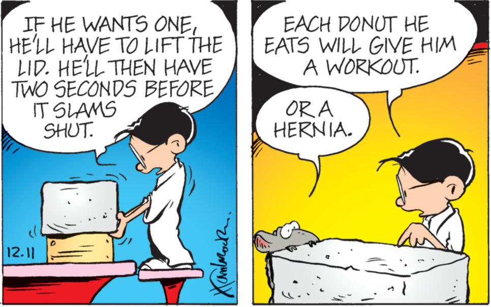 Conversation OCR: IF HE WANTS ONEHE'LL HAVE TO LIFT THE LID. HE'LL THEN HAVE TWO SECONDS BEFORE IT SLAMS SHUT. 12.11 Xanlaroch. EACH DONUT HE EATS WILL GIVE HIM A WORKOUT. ORA HERNIA. a } IF HE WANTS ONEHE'LL HAVE TO LIFT THE LID . HE'LL THEN HAVE TWO SECONDS BEFORE IT SLAMS SHUT . 12.11 Xanlaroch . EACH DONUT HE EATS WILL GIVE HIM A WORKOUT . ORA HERNIA . a }