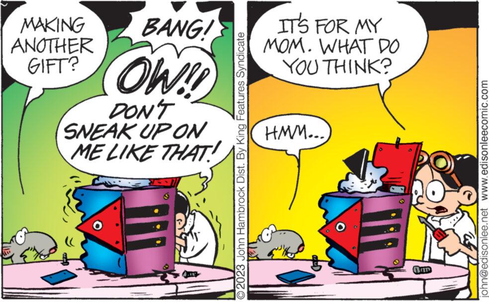 Parallel OCR: BANG! MAKING ANOTHER GIFT? OW!! {"te DON'T SNEAK UP ON ME LIKE THAT! O2023 John Hambrock Dist. By King Features Syndicate IT'S FOR MY MOM. WHAT DO YOU THINK? HMM... D john@edisonlee.net www.edisonleecomic.com BANG ! MAKING ANOTHER GIFT ? OW !! { " te DON'T SNEAK UP ON ME LIKE THAT ! O2023 John Hambrock Dist . By King Features Syndicate IT'S FOR MY MOM . WHAT DO YOU THINK ? HMM ... D john@edisonlee.net www.edisonleecomic.com