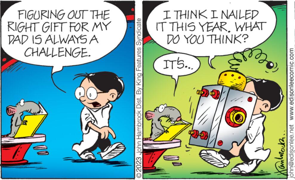 Happy OCR: FIGURING OUT THE RIGHT GIFT FOR MY DAD IS ALWAYS A CHALLENGE. ?2023 John Hambrock Dist. By King Features Syndicate I THINK I NAILED IT THIS YEAR. WHAT DO YOU THINK? IT'S... DO john@edisonlee.net www.edisonleecomic.com Hankrocka FIGURING OUT THE RIGHT GIFT FOR MY DAD IS ALWAYS A CHALLENGE . ?2023 John Hambrock Dist . By King Features Syndicate I THINK I NAILED IT THIS YEAR . WHAT DO YOU THINK ? IT'S ... DO john@edisonlee.net www.edisonleecomic.com Hankrocka