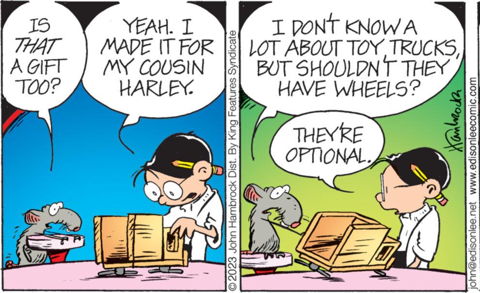 Art OCR: IS THAT A GIFT TOO? YEAH. I MADE IT FOR MY COUSIN HARLEY. © 2023 John Hambrock Dist. By King Features Syndicate I DON'T KNOW A LOT ABOUT TOYBUT SHOULDN'T THEY HAVE WHEELS? THEY'RE OPTIONAL. Hankrocz john@edisonlee.net www.edisonleecomic.com IS THAT A GIFT TOO ? YEAH . I MADE IT FOR MY COUSIN HARLEY . © 2023 John Hambrock Dist . By King Features Syndicate I DON'T KNOW A LOT ABOUT TOYBUT SHOULDN'T THEY HAVE WHEELS ? THEY'RE OPTIONAL . Hankrocz john@edisonlee.net www.edisonleecomic.com