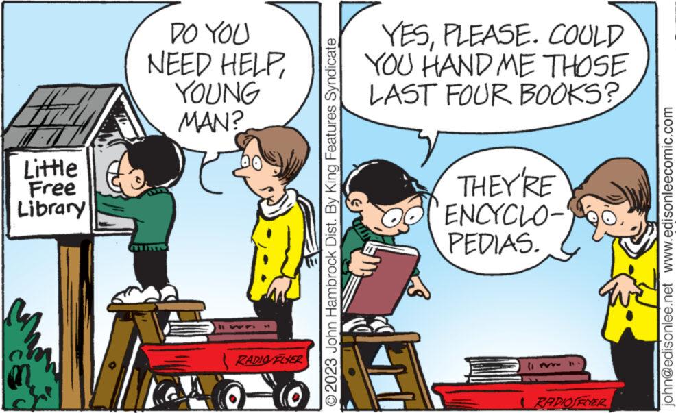 Publication OCR: Little Free Library DO YOU NEED HELPYOUNG MAN? 14 RADIO FLYER O2023 John Hambrock Dist. By King Features Syndicate YESPLEASE. COULD YOU HAND ME THOSE LAST FOUR BOOKS? THEY'RE ENCYCLO- PEDIAS. I RADIOSFLYER john@edisonlee.net www.edisonleecomic.com Little Free Library DO YOU NEED HELPYOUNG MAN ? 14 RADIO FLYER O2023 John Hambrock Dist . By King Features Syndicate YESPLEASE . COULD YOU HAND ME THOSE LAST FOUR BOOKS ? THEY'RE ENCYCLO PEDIAS . I RADIOSFLYER john@edisonlee.net www.edisonleecomic.com